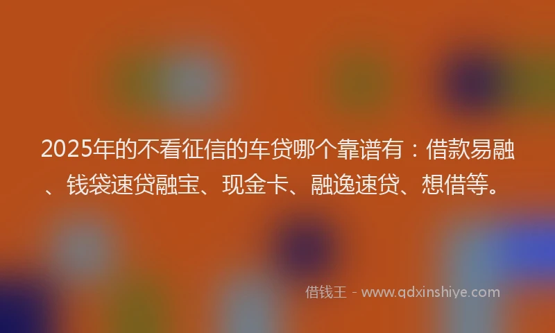 2025年的不看征信的车贷哪个靠谱有：借款易融、钱袋速贷融宝、现金卡、融逸速贷、想借等。