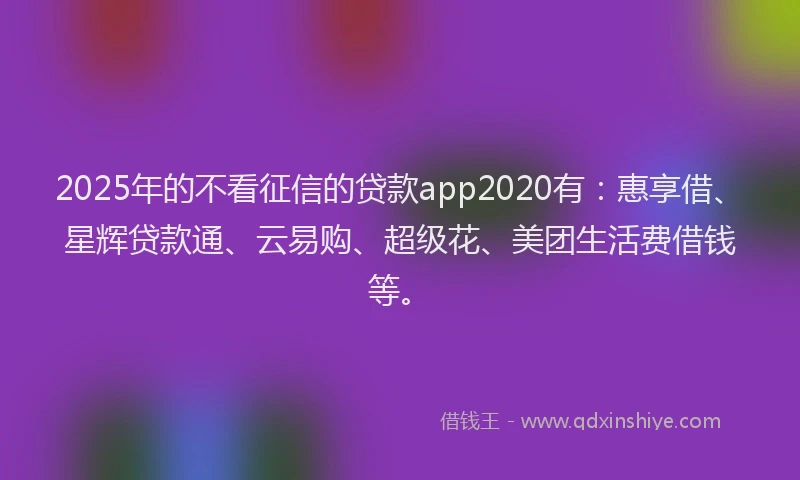 2025年的不看征信的贷款app2020有：惠享借、星辉贷款通、云易购、超级花、美团生活费借钱等。
