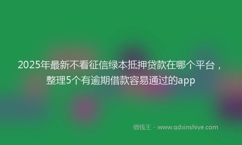 2025年最新不看征信绿本抵押贷款在哪个平台，整理5个有逾期借款容易通过的app