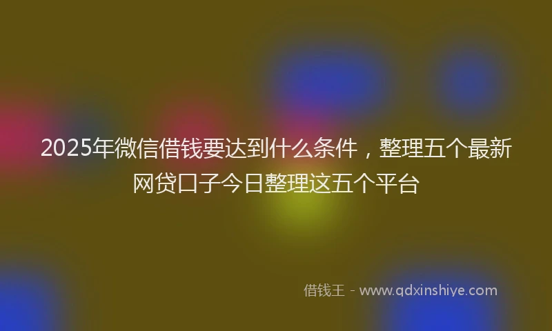 2025年微信借钱要达到什么条件，整理五个最新网贷口子今日整理这五个平台