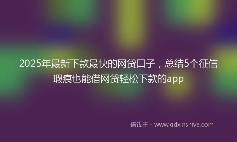 2025年最新下款最快的网贷口子，总结5个征信瑕疵也能借网贷轻松下款的app