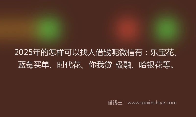 2025年的怎样可以找人借钱呢微信有：乐宝花、蓝莓买单、时代花、你我贷-极融、哈银花等。
