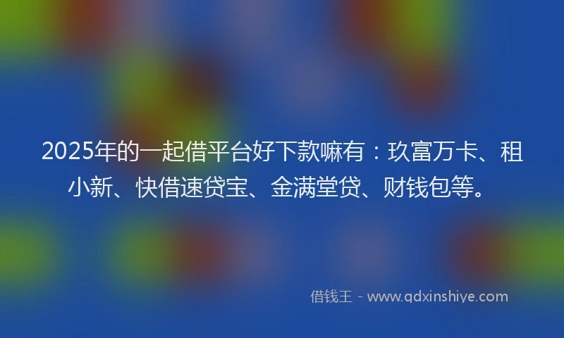 2025年的一起借平台好下款嘛有：玖富万卡、租小新、快借速贷宝、金满堂贷、财钱包等。