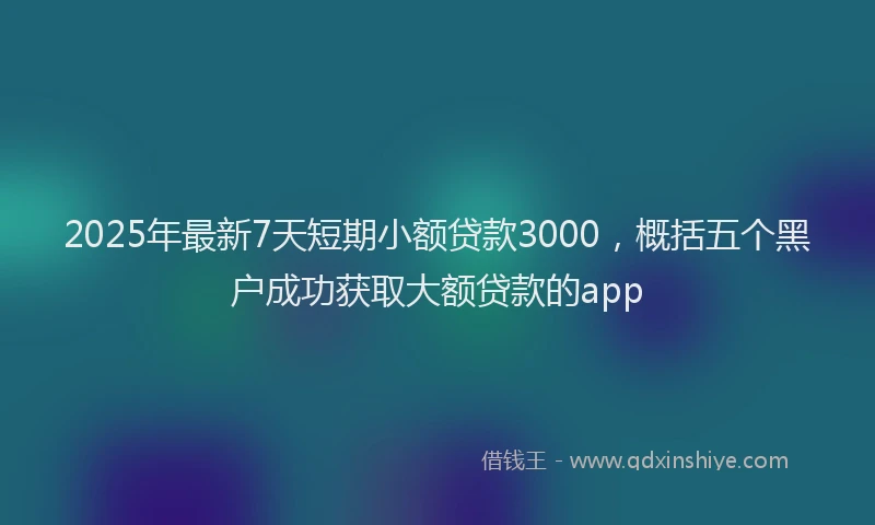 2025年最新7天短期小额贷款3000，概括五个黑户成功获取大额贷款的app