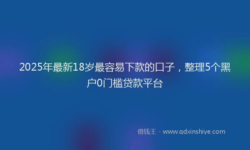 2025年最新18岁最容易下款的口子，整理5个黑户0门槛贷款平台