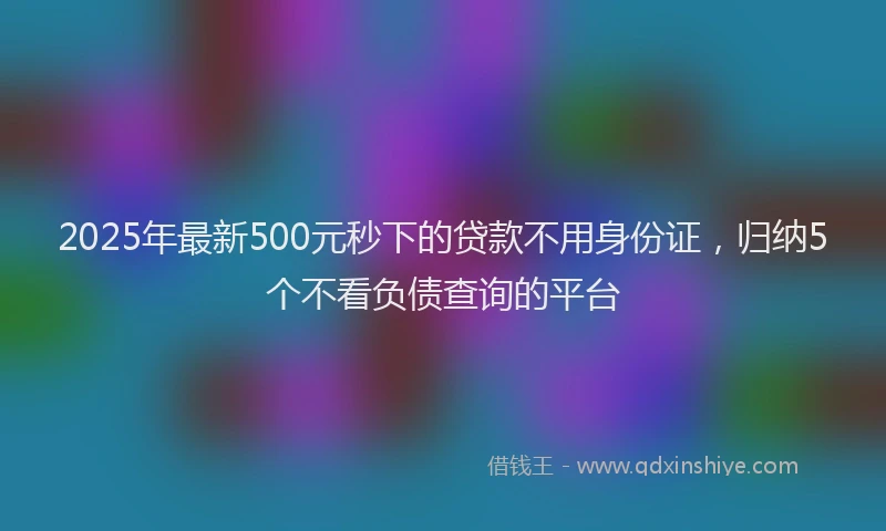 2025年最新500元秒下的贷款不用身份证，归纳5个不看负债查询的平台