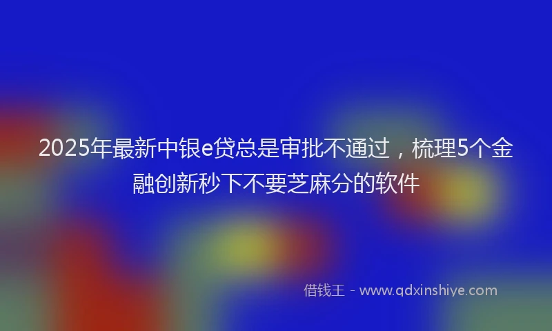 2025年最新中银e贷总是审批不通过，梳理5个金融创新秒下不要芝麻分的软件