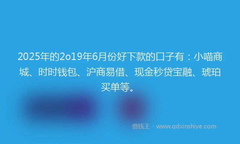 2025年的2o19年6月份好下款的口子有：小喵商城、时时钱包、沪商易借、现金秒贷宝融、琥珀买单等。