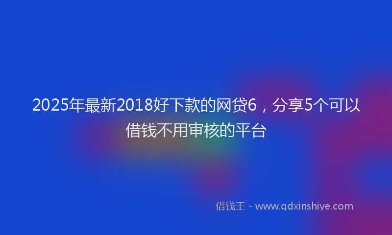 2025年最新2018好下款的网贷6，分享5个可以借钱不用审核的平台