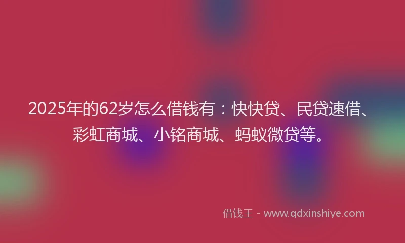 2025年的62岁怎么借钱有：快快贷、民贷速借、彩虹商城、小铭商城、蚂蚁微贷等。