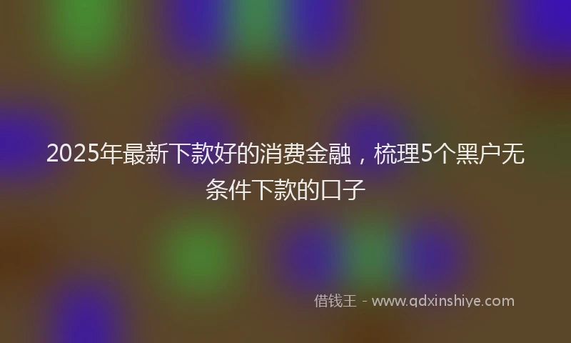 2025年最新下款好的消费金融，梳理5个黑户无条件下款的口子