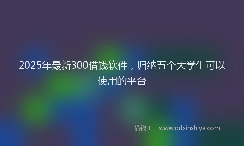 2025年最新300借钱软件，归纳五个大学生可以使用的平台