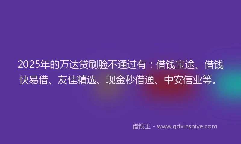 2025年的万达贷刷脸不通过有：借钱宝途、借钱快易借、友佳精选、现金秒借通、中安信业等。