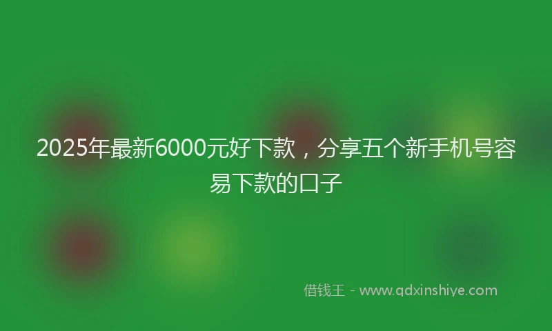 2025年最新6000元好下款，分享五个新手机号容易下款的口子