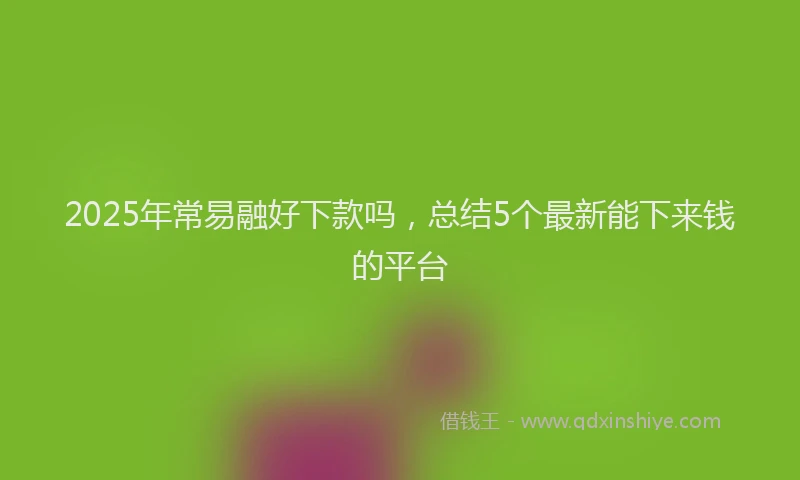 2025年常易融好下款吗，总结5个最新能下来钱的平台
