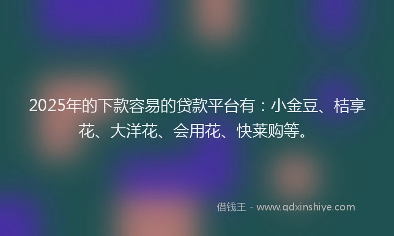2025年的下款容易的贷款平台有：小金豆、桔享花、大洋花、会用花、快莱购等。