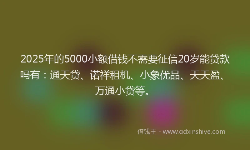 2025年的5000小额借钱不需要征信20岁能贷款吗有：通天贷、诺祥租机、小象优品、天天盈、万通小贷等。