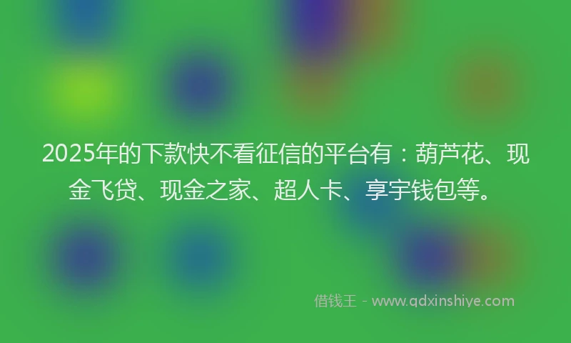 2025年的下款快不看征信的平台有：葫芦花、现金飞贷、现金之家、超人卡、享宇钱包等。