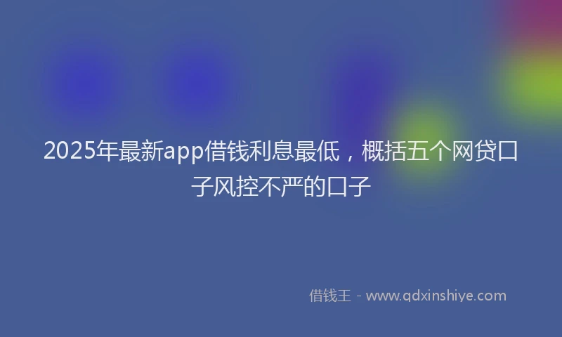 2025年最新app借钱利息最低，概括五个网贷口子风控不严的口子