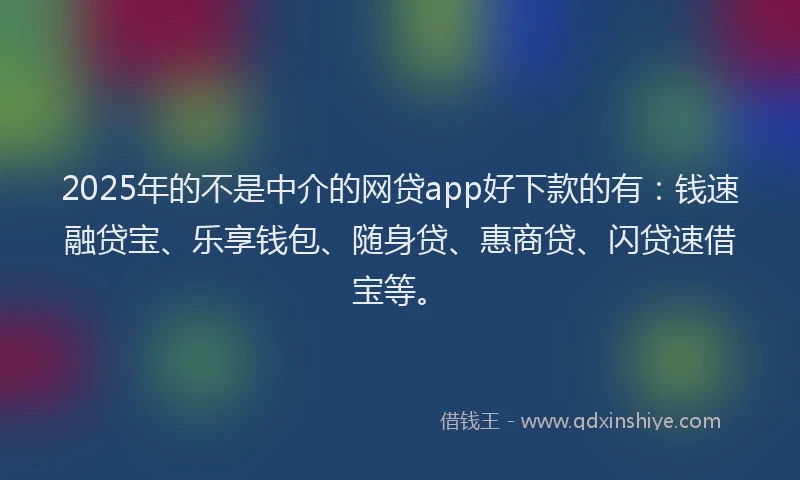 2025年的不是中介的网贷app好下款的有：钱速融贷宝、乐享钱包、随身贷、惠商贷、闪贷速借宝等。