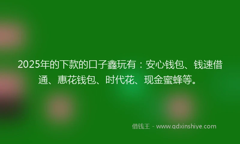 2025年的下款的口子鑫玩有：安心钱包、钱速借通、惠花钱包、时代花、现金蜜蜂等。