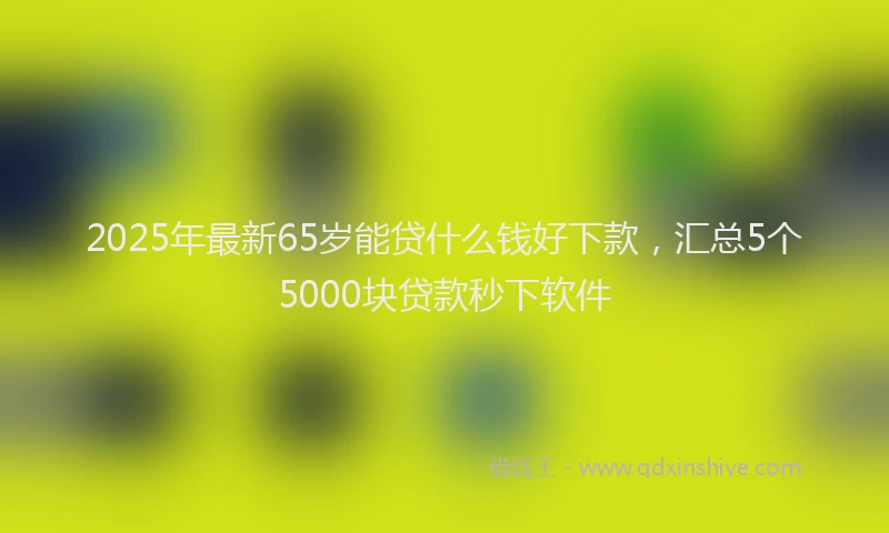 2025年最新65岁能贷什么钱好下款，汇总5个5000块贷款秒下软件