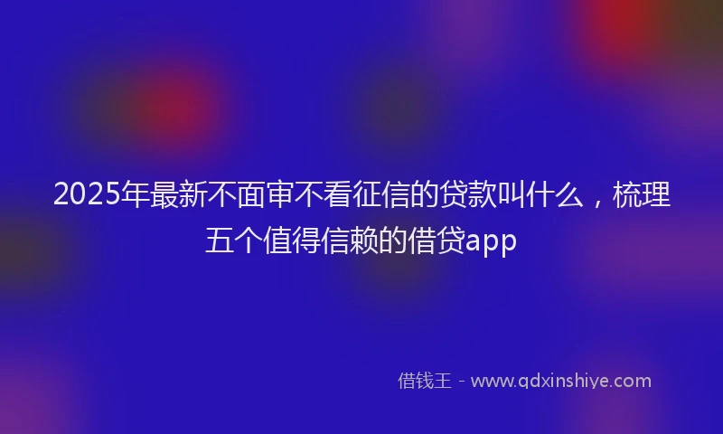 2025年最新不面审不看征信的贷款叫什么，梳理五个值得信赖的借贷app