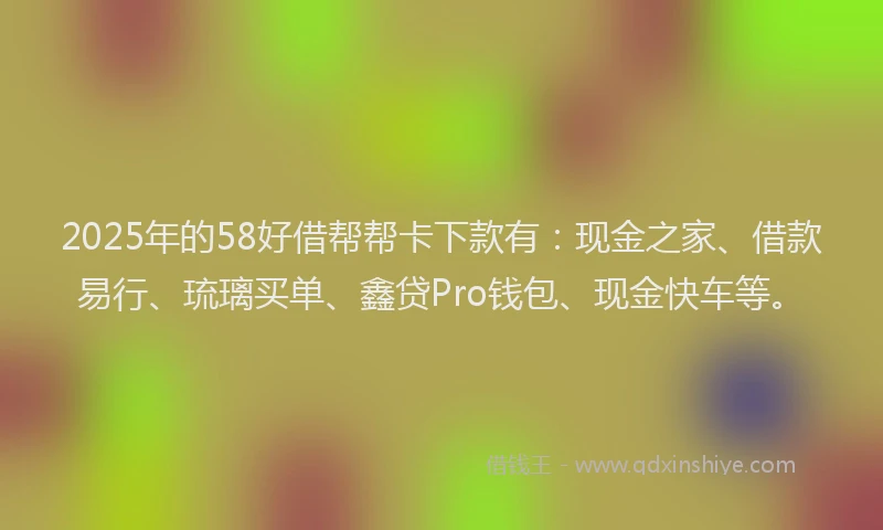2025年的58好借帮帮卡下款有：现金之家、借款易行、琉璃买单、鑫贷Pro钱包、现金快车等。