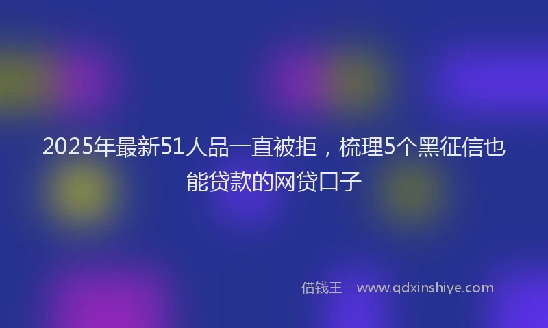 2025年最新51人品一直被拒，梳理5个黑征信也能贷款的网贷口子