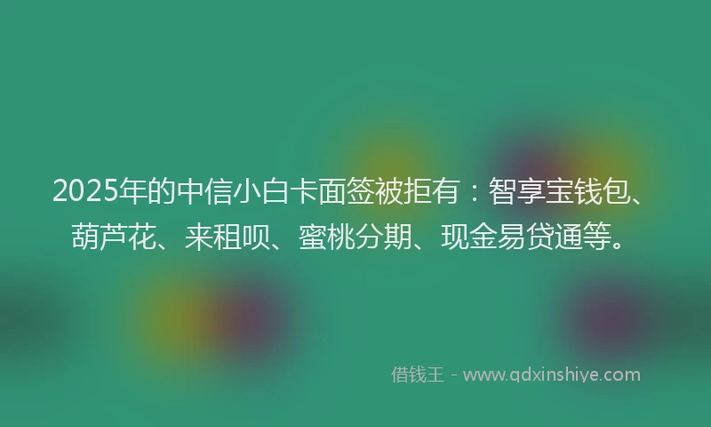 2025年的中信小白卡面签被拒有：智享宝钱包、葫芦花、来租呗、蜜桃分期、现金易贷通等。