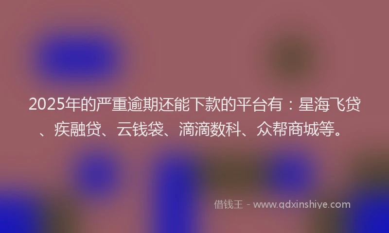 2025年的严重逾期还能下款的平台有：星海飞贷、疾融贷、云钱袋、滴滴数科、众帮商城等。