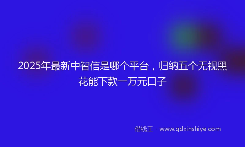 2025年最新中智信是哪个平台，归纳五个无视黑花能下款一万元口子