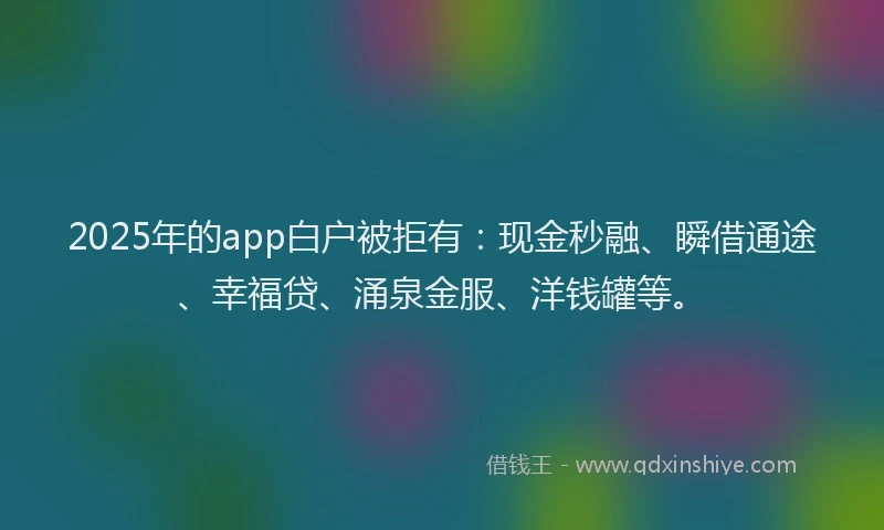 2025年的app白户被拒有：现金秒融、瞬借通途、幸福贷、涌泉金服、洋钱罐等。