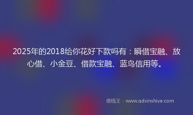 2025年的2018给你花好下款吗有：瞬借宝融、放心借、小金豆、借款宝融、蓝鸟信用等。