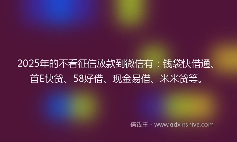 2025年的不看征信放款到微信有：钱袋快借通、首E快贷、58好借、现金易借、米米贷等。