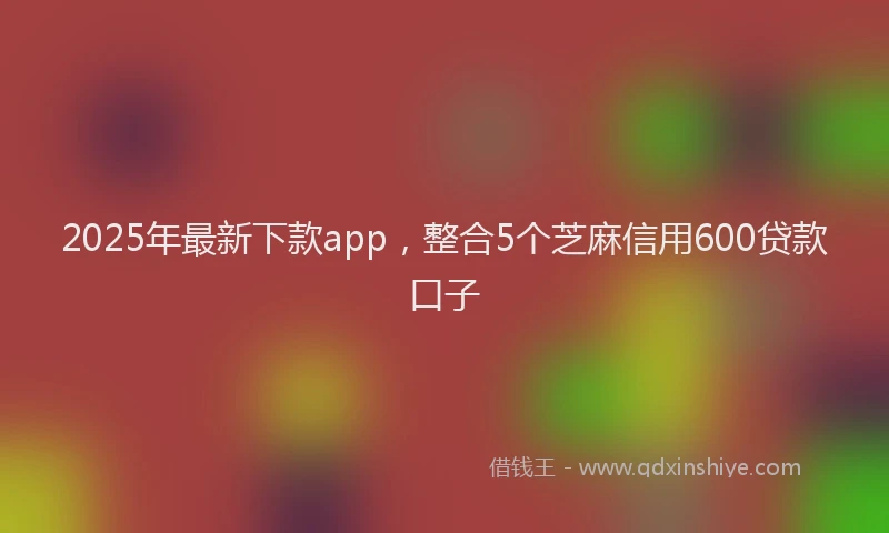 2025年最新下款app，整合5个芝麻信用600贷款口子