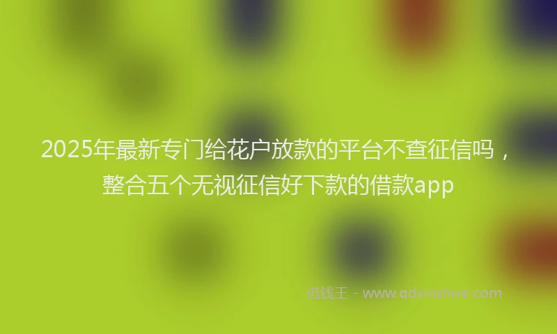 2025年最新专门给花户放款的平台不查征信吗，整合五个无视征信好下款的借款app
