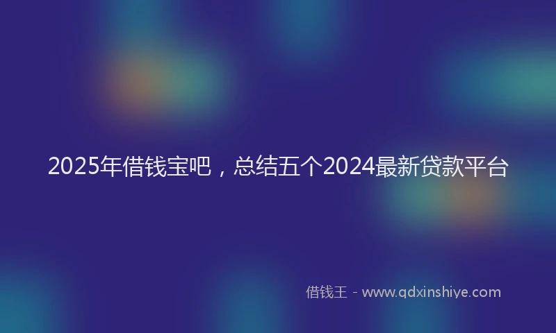 2025年借钱宝吧，总结五个2024最新贷款平台