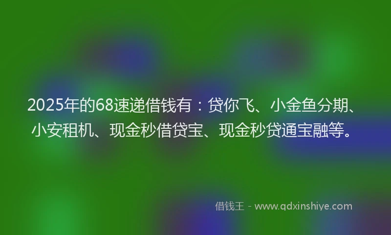 2025年的68速递借钱有：贷你飞、小金鱼分期、小安租机、现金秒借贷宝、现金秒贷通宝融等。