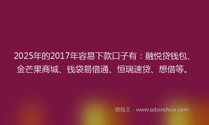 2025年的2017年容易下款口子有：融悦贷钱包、金芒果商城、钱袋易借通、恒瑞速贷、想借等。