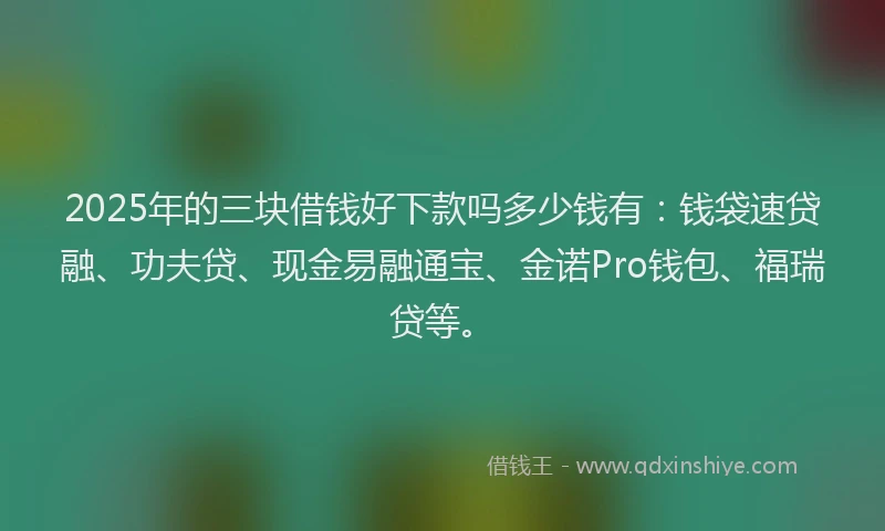 2025年的三块借钱好下款吗多少钱有：钱袋速贷融、功夫贷、现金易融通宝、金诺Pro钱包、福瑞贷等。
