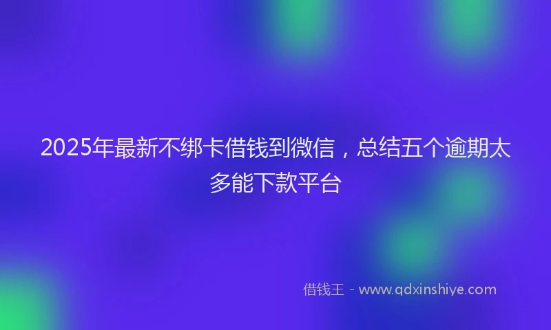 2025年最新不绑卡借钱到微信，总结五个逾期太多能下款平台