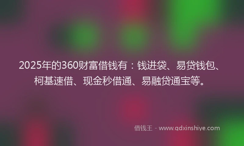 2025年的360财富借钱有：钱进袋、易贷钱包、柯基速借、现金秒借通、易融贷通宝等。