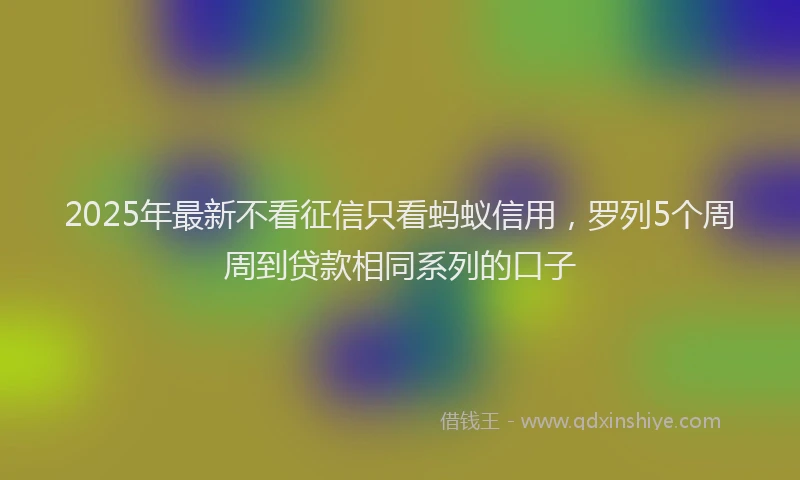 2025年最新不看征信只看蚂蚁信用，罗列5个周周到贷款相同系列的口子