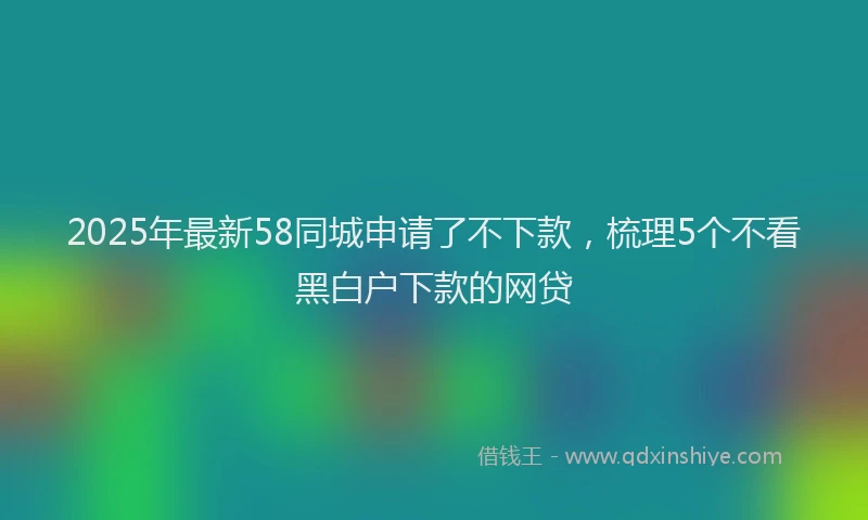 2025年最新58同城申请了不下款，梳理5个不看黑白户下款的网贷