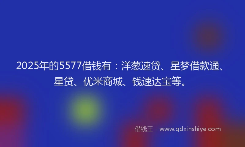 2025年的5577借钱有：洋葱速贷、星梦借款通、星贷、优米商城、钱速达宝等。