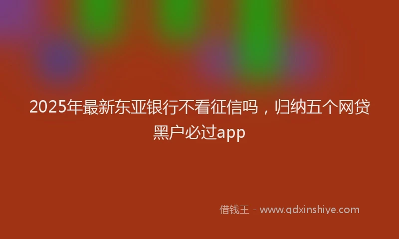 2025年最新东亚银行不看征信吗，归纳五个网贷黑户必过app