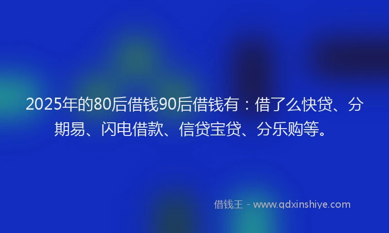 2025年的80后借钱90后借钱有：借了么快贷、分期易、闪电借款、信贷宝贷、分乐购等。