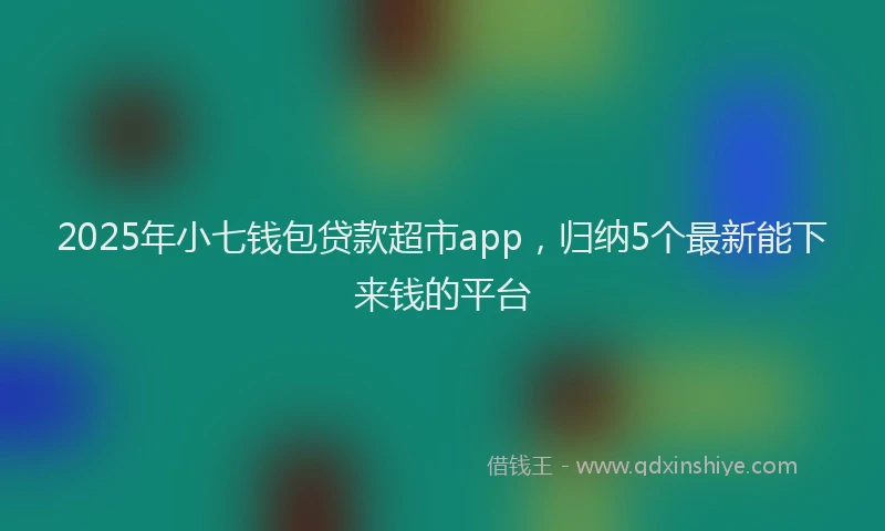 2025年小七钱包贷款超市app，归纳5个最新能下来钱的平台