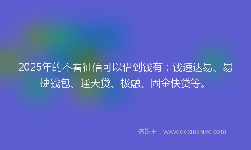 2025年的不看征信可以借到钱有：钱速达易、易捷钱包、通天贷、极融、固金快贷等。